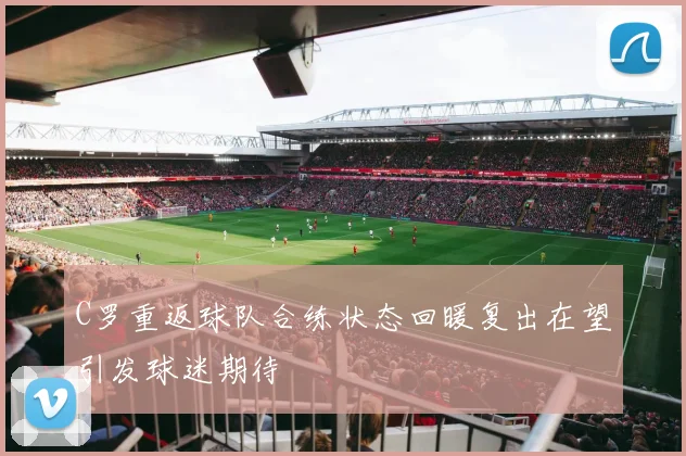 C罗重返球队合练状态回暖复出在望引发球迷期待