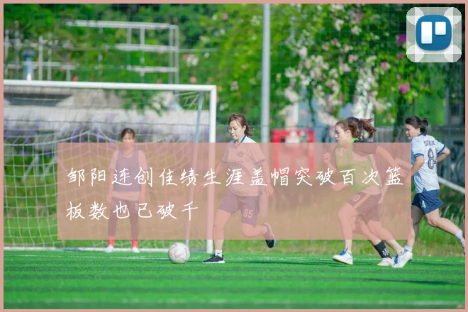 邹阳连创佳绩生涯盖帽突破百次篮板数也已破千