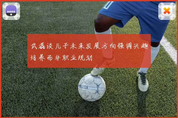 武磊谈儿子未来发展方向强调兴趣培养而非职业规划