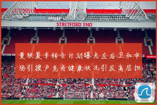 曼联夏季转会计划曝光左后卫和中场引援卢克肖健康状况引发高层担忧