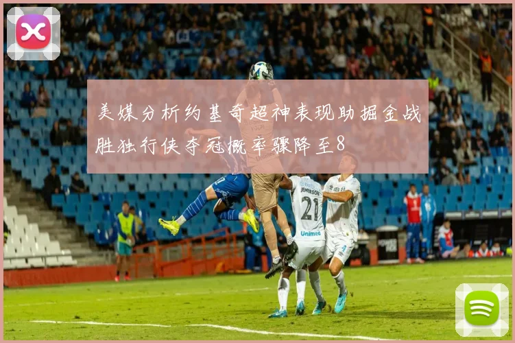 美媒分析约基奇超神表现助掘金战胜独行侠夺冠概率骤降至8