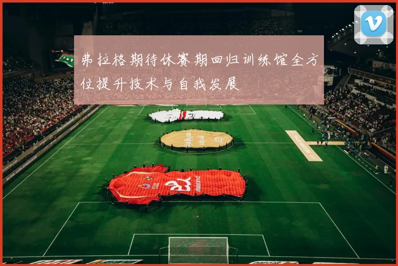 弗拉格期待休赛期回归训练馆全方位提升技术与自我发展
