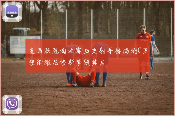 皇马欧冠淘汰赛历史射手榜揭晓C罗领衔维尼修斯紧随其后