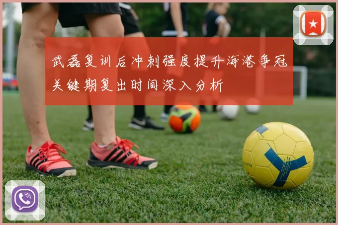武磊复训后冲刺强度提升海港争冠关键期复出时间深入分析