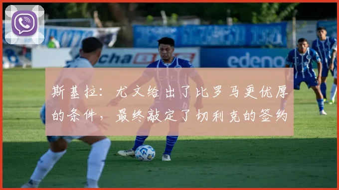 斯基拉:尤文给出了比罗马更优厚的条件,最终敲定了切利克的签约