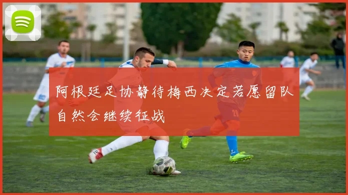 阿根廷足协静待梅西决定若愿留队自然会继续征战