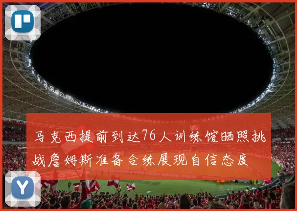 马克西提前到达76人训练馆晒照挑战詹姆斯准备合练展现自信态度