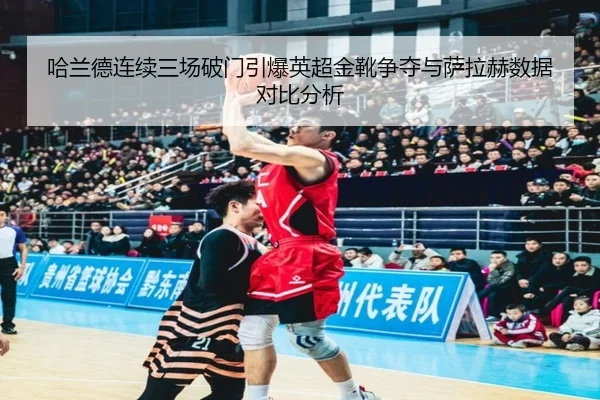 哈兰德连续三场破门引爆英超金靴争夺与萨拉赫数据对比分析
